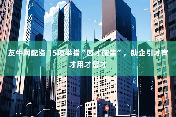 友牛网配资 15项举措“因才施策”，助企引才育才用才留才