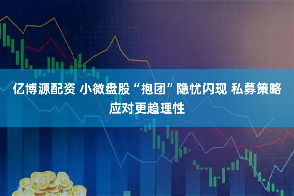 亿博源配资 小微盘股“抱团”隐忧闪现 私募策略应对更趋理性