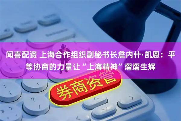 闻喜配资 上海合作组织副秘书长詹内什·凯恩：平等协商的力量让“上海精神”熠熠生辉