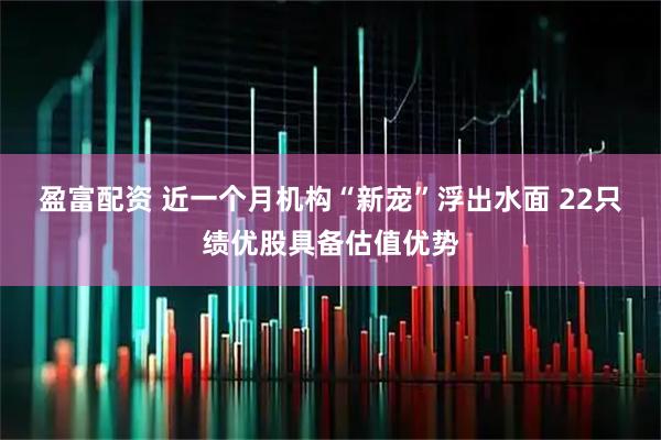 盈富配资 近一个月机构“新宠”浮出水面 22只绩优股具备估值优势