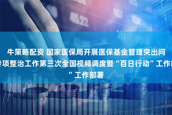 牛策略配资 国家医保局开展医保基金管理突出问题专项整治工作第三次全国视频调度暨“百日行动”工作部署