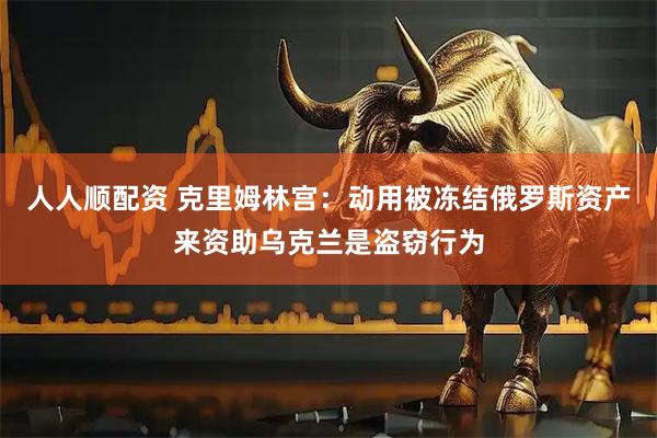 人人顺配资 克里姆林宫：动用被冻结俄罗斯资产来资助乌克兰是盗窃行为