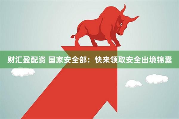 财汇盈配资 国家安全部：快来领取安全出境锦囊
