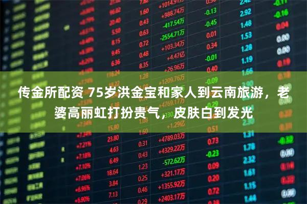 传金所配资 75岁洪金宝和家人到云南旅游，老婆高丽虹打扮贵气，皮肤白到发光