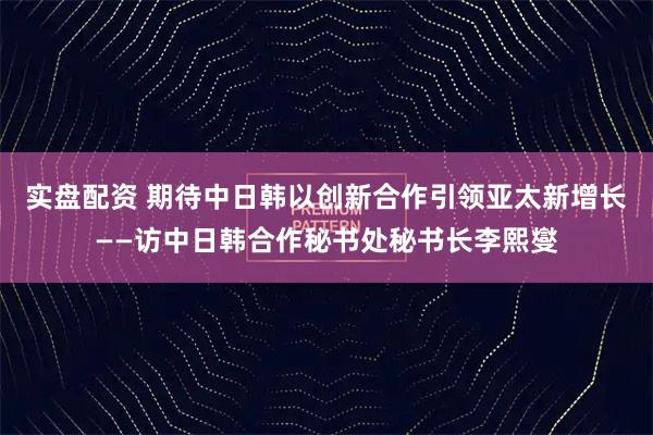 实盘配资 期待中日韩以创新合作引领亚太新增长——访中日韩合作秘书处秘书长李熙燮